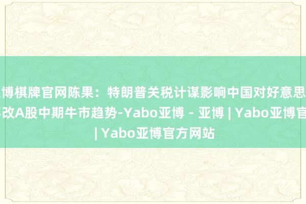 亚博棋牌官网陈果：特朗普关税计谋影响中国对好意思出口 但不改A股中期牛市趋势-Yabo亚博 - 亚博 | Yabo亚博官方网站