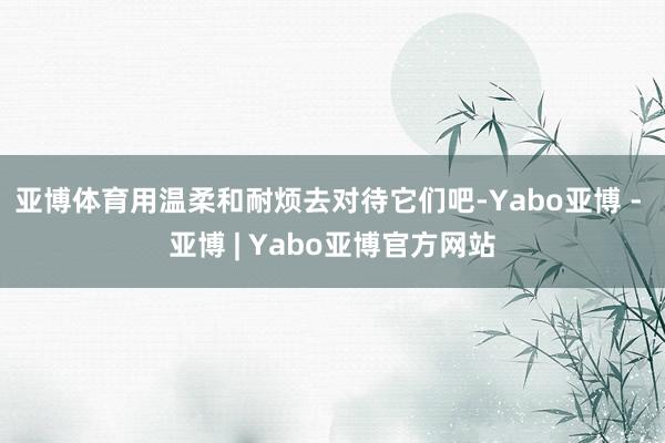 亚博体育用温柔和耐烦去对待它们吧-Yabo亚博 - 亚博 | Yabo亚博官方网站