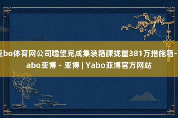 亚bo体育网公司瞻望完成集装箱朦拢量381万措施箱-Yabo亚博 - 亚博 | Yabo亚博官方网站