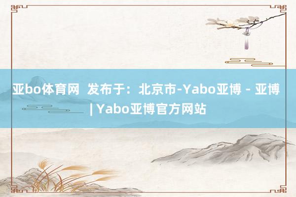 亚bo体育网  发布于：北京市-Yabo亚博 - 亚博 | Yabo亚博官方网站