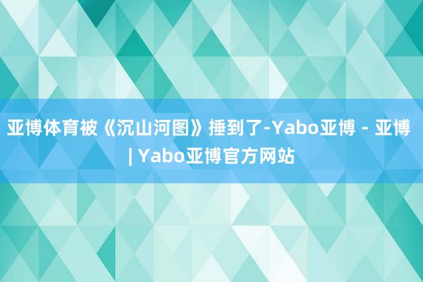 亚博体育被《沉山河图》捶到了-Yabo亚博 - 亚博 | Yabo亚博官方网站