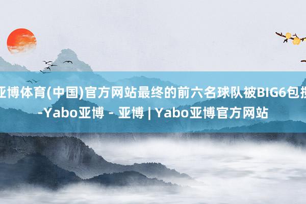 亚博体育(中国)官方网站最终的前六名球队被BIG6包揽-Yabo亚博 - 亚博 | Yabo亚博官方网站