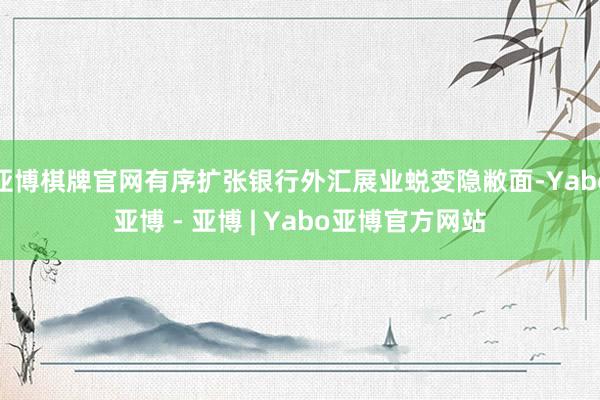 亚博棋牌官网有序扩张银行外汇展业蜕变隐敝面-Yabo亚博 - 亚博 | Yabo亚博官方网站