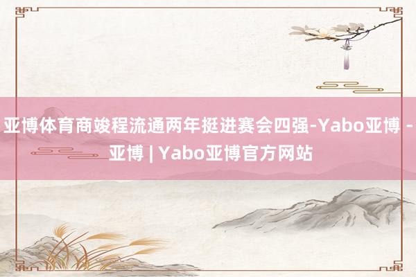 亚博体育商竣程流通两年挺进赛会四强-Yabo亚博 - 亚博 | Yabo亚博官方网站