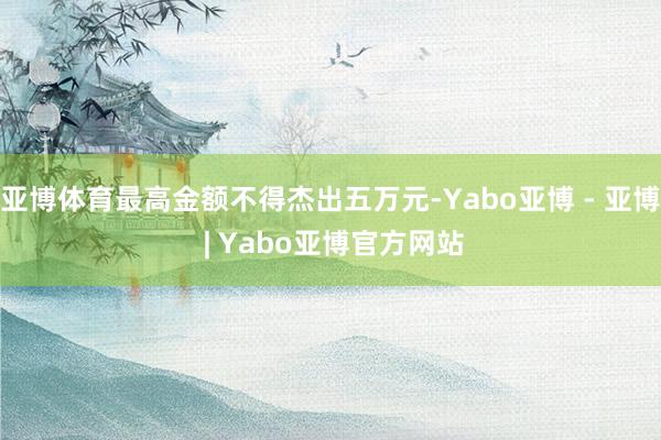 亚博体育最高金额不得杰出五万元-Yabo亚博 - 亚博 | Yabo亚博官方网站