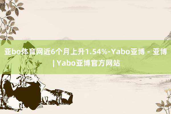 亚bo体育网近6个月上升1.54%-Yabo亚博 - 亚博 | Yabo亚博官方网站