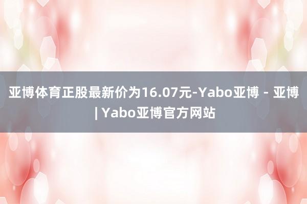 亚博体育正股最新价为16.07元-Yabo亚博 - 亚博 | Yabo亚博官方网站