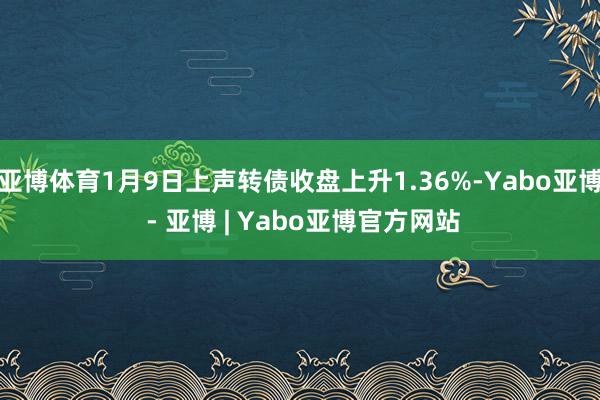 亚博体育1月9日上声转债收盘上升1.36%-Yabo亚博 - 亚博 | Yabo亚博官方网站