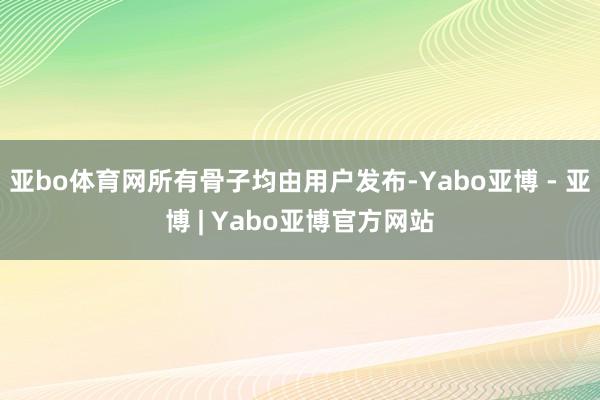亚bo体育网所有骨子均由用户发布-Yabo亚博 - 亚博 | Yabo亚博官方网站