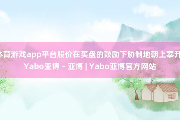 体育游戏app平台股价在买盘的鼓励下胁制地朝上攀升-Yabo亚博 - 亚博 | Yabo亚博官方网站