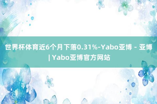 世界杯体育近6个月下落0.31%-Yabo亚博 - 亚博 | Yabo亚博官方网站