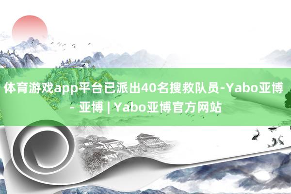 体育游戏app平台已派出40名搜救队员-Yabo亚博 - 亚博 | Yabo亚博官方网站