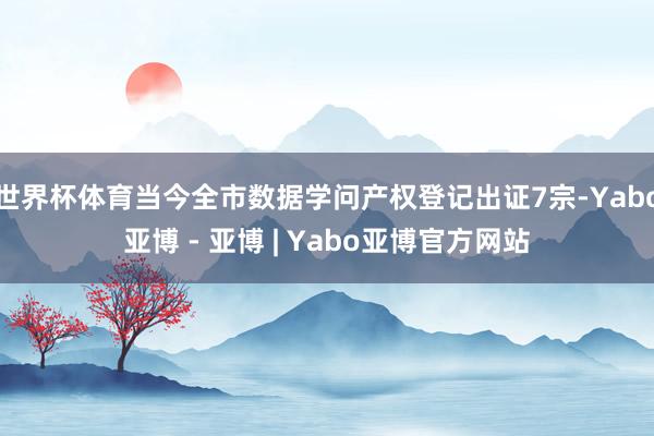 世界杯体育当今全市数据学问产权登记出证7宗-Yabo亚博 - 亚博 | Yabo亚博官方网站 世界杯体育当今全市数据学问产权登记出证7宗-Yabo亚博 - 亚博 | Yabo亚博官方网站