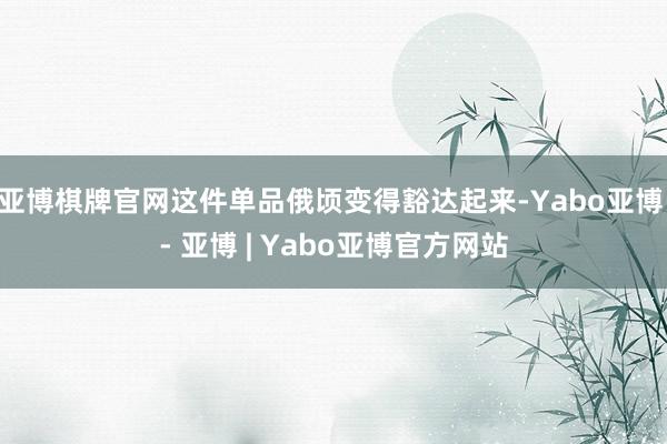 亚博棋牌官网这件单品俄顷变得豁达起来-Yabo亚博 - 亚博 | Yabo亚博官方网站