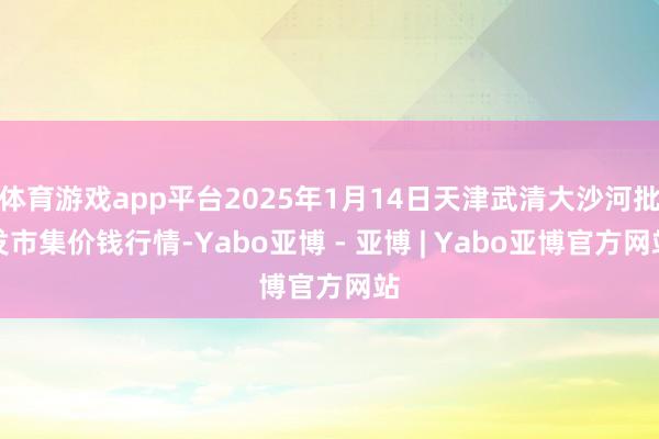 体育游戏app平台2025年1月14日天津武清大沙河批发市集价钱行情-Yabo亚博 - 亚博 | Yabo亚博官方网站