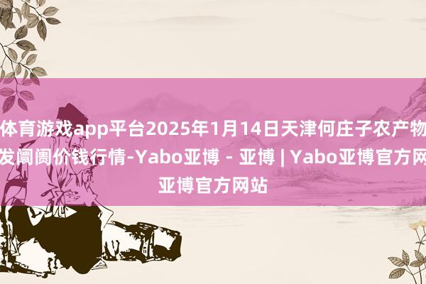 体育游戏app平台2025年1月14日天津何庄子农产物批发阛阓价钱行情-Yabo亚博 - 亚博 | Yabo亚博官方网站