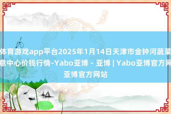体育游戏app平台2025年1月14日天津市金钟河蔬菜生意中心价钱行情-Yabo亚博 - 亚博 | Yabo亚博官方网站
