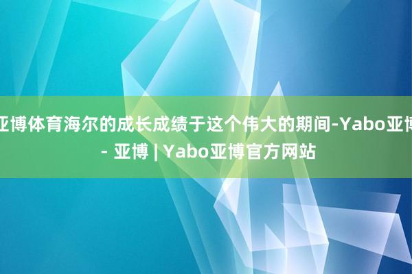 亚博体育海尔的成长成绩于这个伟大的期间-Yabo亚博 - 亚博 | Yabo亚博官方网站