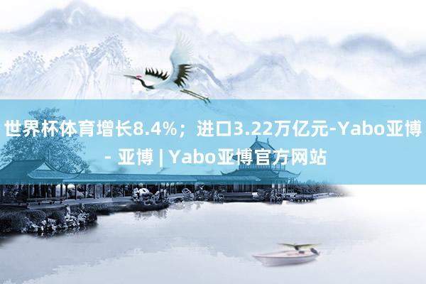 世界杯体育增长8.4%；进口3.22万亿元-Yabo亚博 - 亚博 | Yabo亚博官方网站