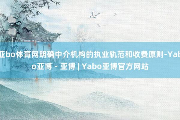 亚bo体育网明确中介机构的执业轨范和收费原则-Yabo亚博 - 亚博 | Yabo亚博官方网站