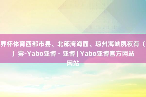 世界杯体育西部市县、北部湾海面、琼州海峡夙夜有(轻)雾-Yabo亚博 - 亚博 | Yabo亚博官方网站