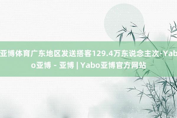 亚博体育广东地区发送搭客129.4万东说念主次-Yabo亚博 - 亚博 | Yabo亚博官方网站
