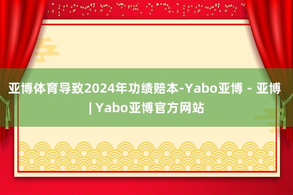 亚博体育导致2024年功绩赔本-Yabo亚博 - 亚博 | Yabo亚博官方网站