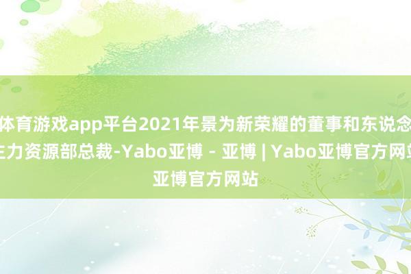 体育游戏app平台2021年景为新荣耀的董事和东说念主力资源部总裁-Yabo亚博 - 亚博 | Yabo亚博官方网站