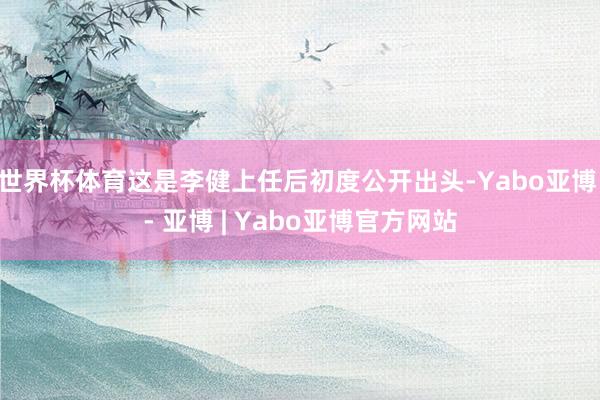 世界杯体育这是李健上任后初度公开出头-Yabo亚博 - 亚博 | Yabo亚博官方网站