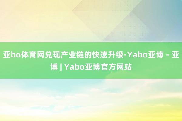 亚bo体育网兑现产业链的快速升级-Yabo亚博 - 亚博 | Yabo亚博官方网站