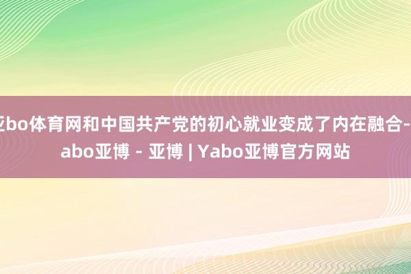 亚bo体育网和中国共产党的初心就业变成了内在融合-Yabo亚博 - 亚博 | Yabo亚博官方网站