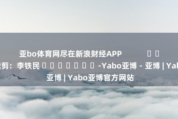 亚bo体育网尽在新浪财经APP            						牵累裁剪：李铁民 							-Yabo亚博 - 亚博 | Yabo亚博官方网站