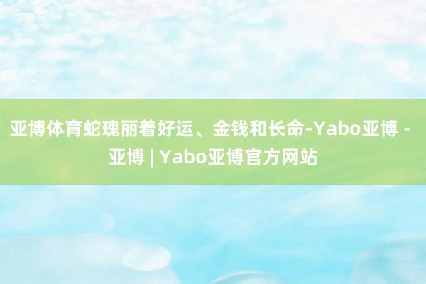 亚博体育蛇瑰丽着好运、金钱和长命-Yabo亚博 - 亚博 | Yabo亚博官方网站