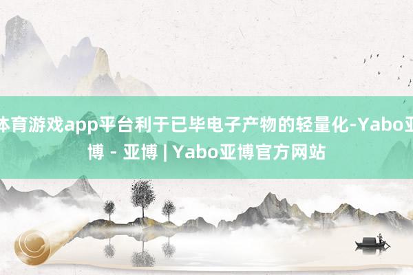 体育游戏app平台利于已毕电子产物的轻量化-Yabo亚博 - 亚博 | Yabo亚博官方网站