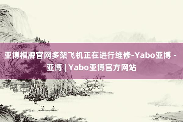 亚博棋牌官网多架飞机正在进行维修-Yabo亚博 - 亚博 | Yabo亚博官方网站