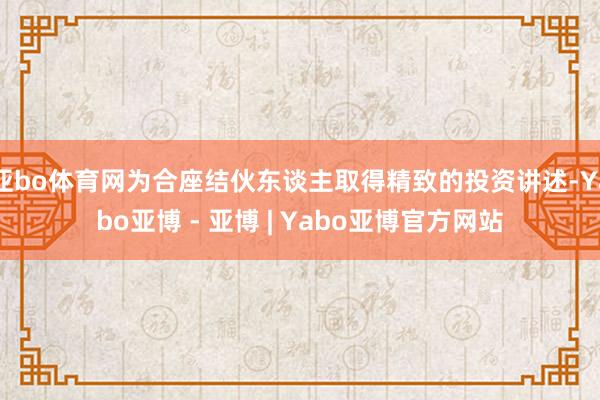 亚bo体育网为合座结伙东谈主取得精致的投资讲述-Yabo亚博 - 亚博 | Yabo亚博官方网站