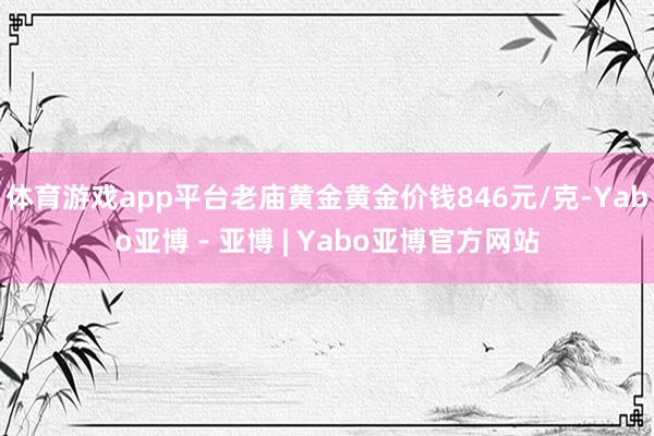 体育游戏app平台老庙黄金黄金价钱846元/克-Yabo亚博 - 亚博 | Yabo亚博官方网站