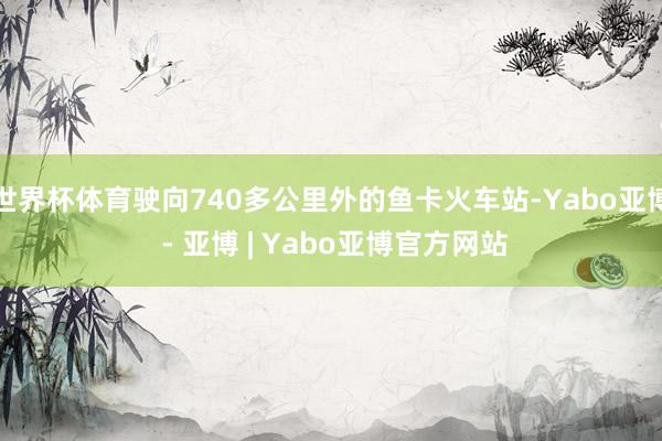 世界杯体育驶向740多公里外的鱼卡火车站-Yabo亚博 - 亚博 | Yabo亚博官方网站