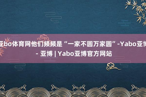 亚bo体育网他们频频是“一家不圆万家圆”-Yabo亚博 - 亚博 | Yabo亚博官方网站