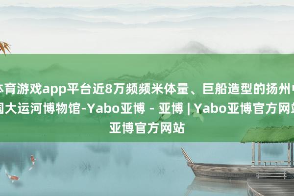 体育游戏app平台近8万频频米体量、巨船造型的扬州中国大运河博物馆-Yabo亚博 - 亚博 | Yabo亚博官方网站