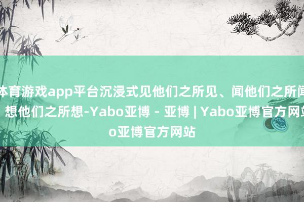 体育游戏app平台沉浸式见他们之所见、闻他们之所闻、想他们之所想-Yabo亚博 - 亚博 | Yabo亚博官方网站