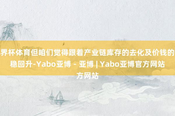 世界杯体育但咱们觉得跟着产业链库存的去化及价钱的企稳回升-Yabo亚博 - 亚博 | Yabo亚博官方网站