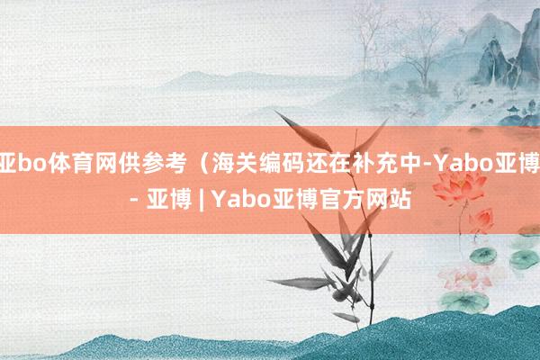 亚bo体育网供参考（海关编码还在补充中-Yabo亚博 - 亚博 | Yabo亚博官方网站