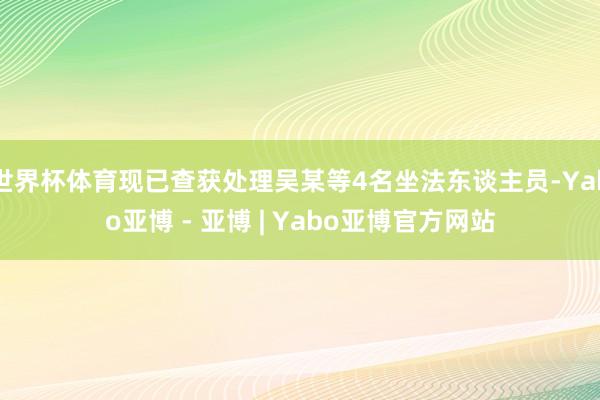 世界杯体育现已查获处理吴某等4名坐法东谈主员-Yabo亚博 - 亚博 | Yabo亚博官方网站