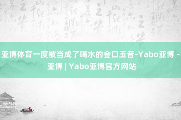 亚博体育一度被当成了喝水的金口玉音-Yabo亚博 - 亚博 | Yabo亚博官方网站