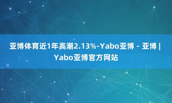 亚博体育近1年高潮2.13%-Yabo亚博 - 亚博 | Yabo亚博官方网站