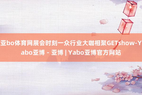 亚bo体育网展会时刻一众行业大咖相聚GETshow-Yabo亚博 - 亚博 | Yabo亚博官方网站