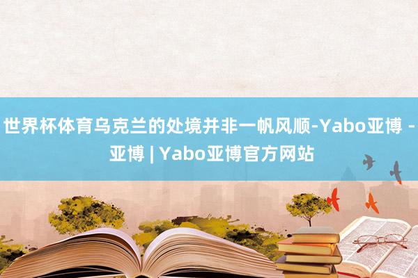 世界杯体育乌克兰的处境并非一帆风顺-Yabo亚博 - 亚博 | Yabo亚博官方网站