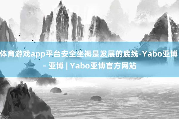 体育游戏app平台安全坐褥是发展的底线-Yabo亚博 - 亚博 | Yabo亚博官方网站