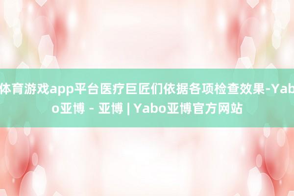 体育游戏app平台医疗巨匠们依据各项检查效果-Yabo亚博 - 亚博 | Yabo亚博官方网站